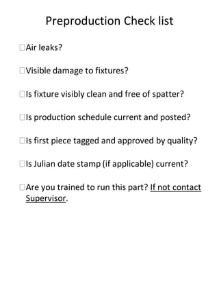 Preproduction Check list
Air leaks?
Visible damage to fixtures?
Is fixture visibly clean and free of spatter?
Is production schedule current and posted?
Is first piece tagged and approved by quality?
Is Julian date stamp (if applicable) current?
Are you trained to run this part? If not contact
Supervisor.
 