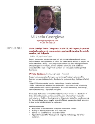 Mikaela Georgieva
mgeorgieva@mglab-bg.com
++359 888 711 120
EXPERIENCE State Foreign Trade Company - MAIMEX, for import/export of
medical equipment, consumables and medicines for the whole
territory of Bulgaria
Sofia, 08/1987-02/1990
Import department, started as trainee, but quickly rose to be responsible for the
import of Medical Equipment for all kind of labs for the whole territory of Bulgaria (all
medical facilities). During a brief pregnancy leave from 03/1990, major government
changes happened in Bulgaria, and the fall of the communist party lead to the
dissolution of the State Foreign Trade Company and various other state-operated
businesses.
Private Business, Sofia, 04/1991 - Present
Private business operation for import and servicing of medical equipment. The
business has operated as exclusive distributor for various vendors, the bigger of which
are:
1993-2000 Toshiba medical systems (Netherlands) – imaging equipment
1995 – 1998 Johnson & Johnson Clinical Diagnostics (Ektachem) – clinical chemistry
1998 – present Ortho Clinical Diagnostics (ex J&J) – clinical chemistry, immunology,
immunohaematology – equipment + reagents
Since 2000, the business has been focused exclusively to operate as a distributor of
Ortho-Clinical Diagnostics, and because of the great volume of work involved in
restructuring of the blood-donating sector in Bulgaria, the bulk of the blood-screening
for the whole Bulgarian territory (all patients) of blood-typing and antibody screening
is done on the Mitis2 and AutoVue equipment.
Main responsibilities
• Preparation of documentation for entry in Public Order Tenders
• Putting on the Bulgarian market of CE Producuts
• Control and coordination of service department
• Application support for the equipment, reagents, methodology, etc. for our
customers
 