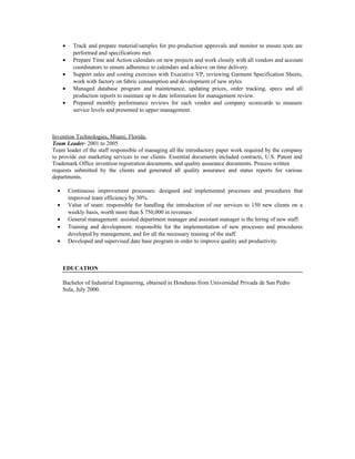 • Track and prepare material/samples for pre-production approvals and monitor to ensure tests are
performed and specifications met.
• Prepare Time and Action calendars on new projects and work closely with all vendors and account
coordinators to ensure adherence to calendars and achieve on time delivery.
• Support sales and costing exercises with Executive VP, reviewing Garment Specification Sheets,
work with factory on fabric consumption and development of new styles.
• Managed database program and maintenance, updating prices, order tracking, specs and all
production reports to maintain up to date information for management review.
• Prepared monthly performance reviews for each vendor and company scorecards to measure
service levels and presented to upper management.
Invention Technologies, Miami, Florida.
Team Leader- 2001 to 2005
Team leader of the staff responsible of managing all the introductory paper work required by the company
to provide our marketing services to our clients. Essential documents included contracts, U.S. Patent and
Trademark Office invention registration documents, and quality assurance documents. Process written
requests submitted by the clients and generated all quality assurance and status reports for various
departments.
• Continuous improvement processes: designed and implemented processes and procedures that
improved team efficiency by 30%.
• Value of team: responsible for handling the introduction of our services to 150 new clients on a
weekly basis, worth more than $ 750,000 in revenues.
• General management: assisted department manager and assistant manager is the hiring of new staff.
• Training and development: responsible for the implementation of new processes and procedures
developed by management, and for all the necessary training of the staff.
• Developed and supervised date base program in order to improve quality and productivity.
EDUCATION
Bachelor of Industrial Engineering, obtained in Honduras from Universidad Privada de San Pedro
Sula, July 2000.
 