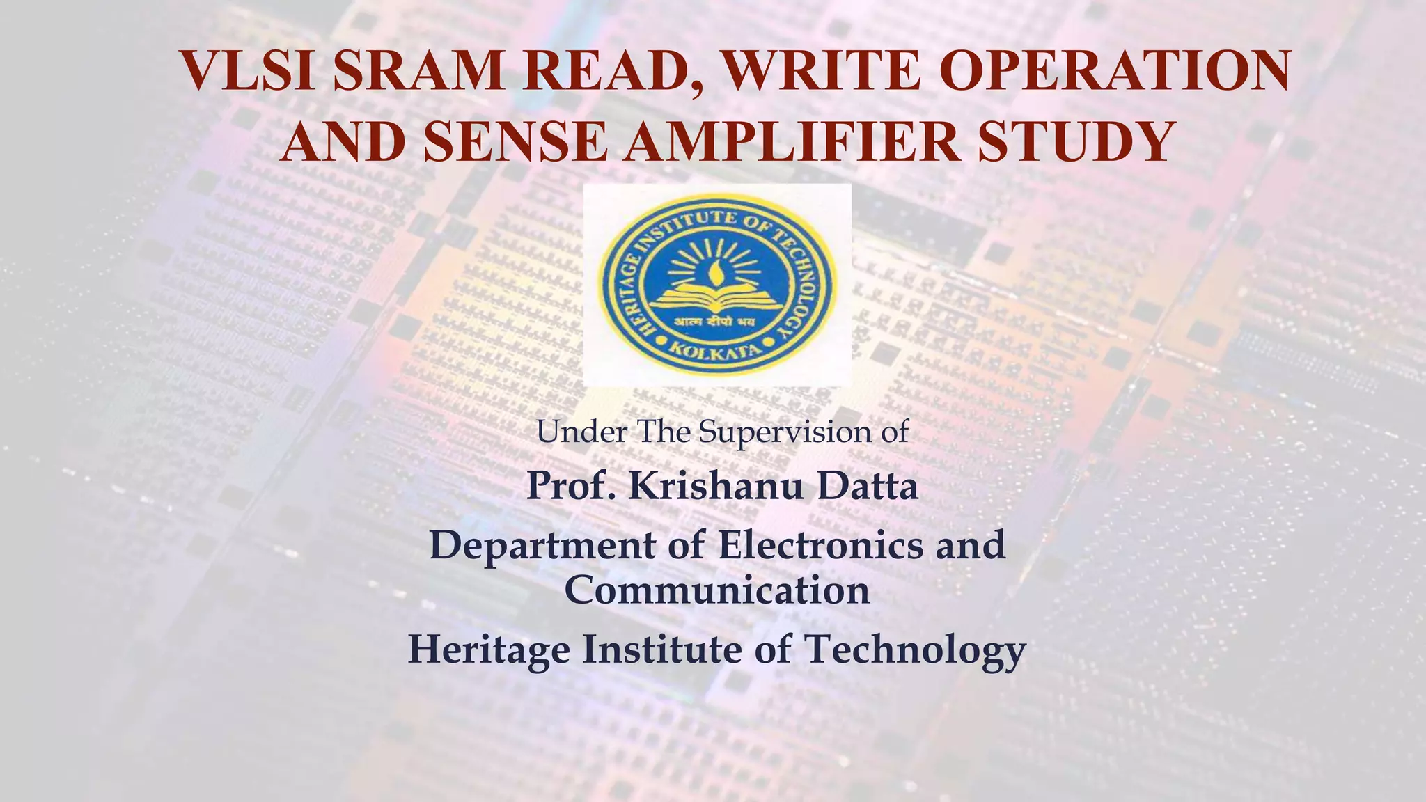 Under The Supervision of
Prof. Krishanu Datta
Department of Electronics and
Communication
Heritage Institute of Technology
VLSI SRAM READ, WRITE OPERATION
AND SENSE AMPLIFIER STUDY
 
