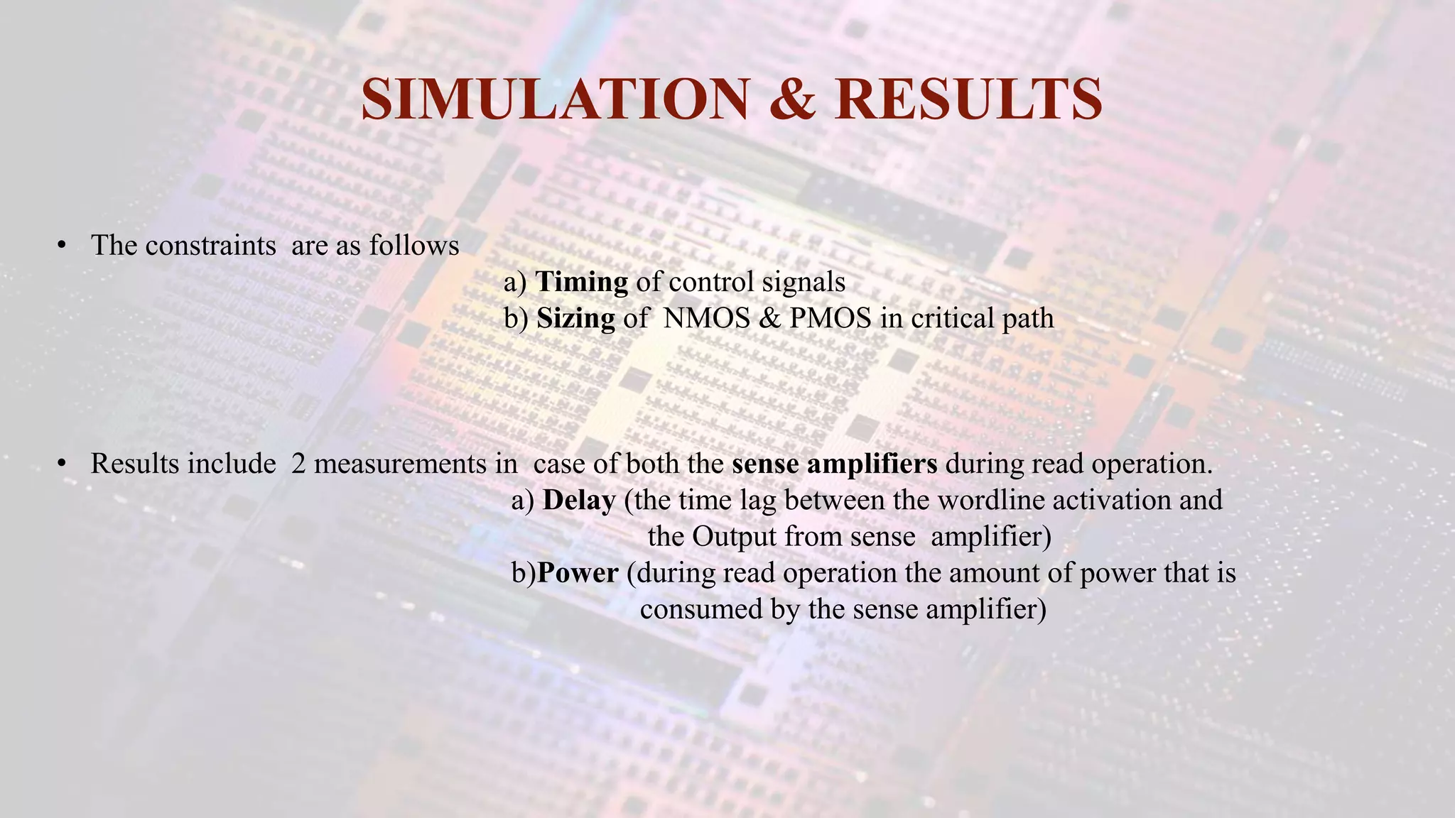 SIMULATION & RESULTS
• The constraints are as follows
a) Timing of control signals
b) Sizing of NMOS & PMOS in critical path
• Results include 2 measurements in case of both the sense amplifiers during read operation.
a) Delay (the time lag between the wordline activation and
the Output from sense amplifier)
b)Power (during read operation the amount of power that is
consumed by the sense amplifier)
 