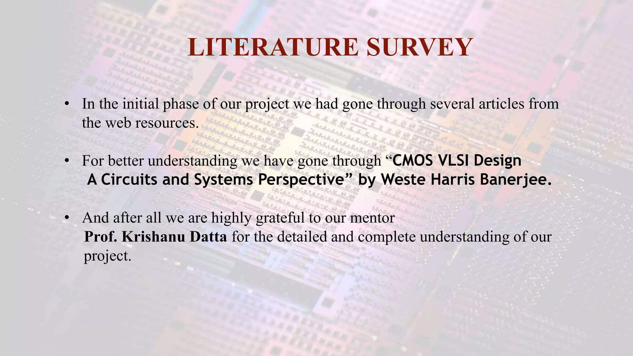 LITERATURE SURVEY
• In the initial phase of our project we had gone through several articles from
the web resources.
• For better understanding we have gone through “CMOS VLSI Design
A Circuits and Systems Perspective” by Weste Harris Banerjee.
• And after all we are highly grateful to our mentor
Prof. Krishanu Datta for the detailed and complete understanding of our
project.
 