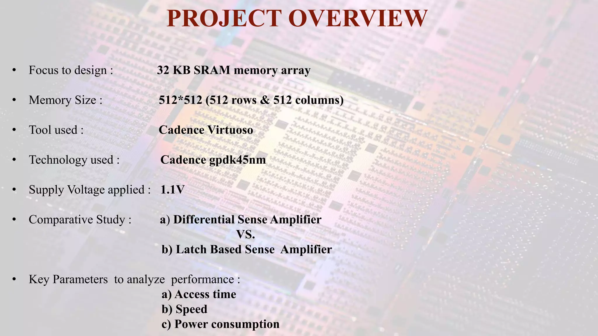 • Focus to design : 32 KB SRAM memory array
• Memory Size : 512*512 (512 rows & 512 columns)
• Tool used : Cadence Virtuoso
• Technology used : Cadence gpdk45nm
• Supply Voltage applied : 1.1V
• Comparative Study : a) Differential Sense Amplifier
VS.
b) Latch Based Sense Amplifier
• Key Parameters to analyze performance :
a) Access time
b) Speed
c) Power consumption
PROJECT OVERVIEW
 
