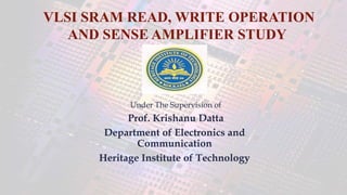 Under The Supervision of
Prof. Krishanu Datta
Department of Electronics and
Communication
Heritage Institute of Technology
VLSI SRAM READ, WRITE OPERATION
AND SENSE AMPLIFIER STUDY
 