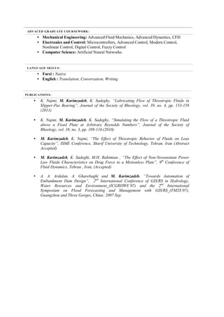 ADVACED GRADUATE COURSEWORK:
• Mechanical Engineering: Advanced Fluid Mechanics, Advanced Dynamics, CFD
• Electronics and Control: Microcontrollers, Advanced Control, Modern Control,
Nonlinear Control, Digital Control, Fuzzy Control
• Computer Science: Artificial Neural Networks
LANGUAGE SKILLS:
• Farsi : Native
• English : Translation, Conversation, Writing
PUBLICATIONS:
• K. Najmi, M. Karimzadeh, K. Sadeghy, “Lubricating Flow of Thixotropic Fluids in
Slipper-Pas Bearing”, Journal of the Society of Rheology, vol. 39, no. 4, pp. 153-158
(2011)
• K. Najmi, M. Karimzadeh, K. Sadeghy, “Simulating the Flow of a Thixotropic Fluid
above a Fixed Plate at Arbitrary Reynolds Numbers”, Journal of the Society of
Rheology, vol. 38, no. 3, pp. 109-116 (2010)
• M. Karimzadeh, K. Najmi, “The Effect of Thixotropic Behavior of Fluids on Loas
Capacity”, ISME Conference, Sharif University of Technology, Tehran, Iran (Abstract
Accepted)
• M. Karimzadeh, K. Sadeghi, M.H. Rahimian , “The Effect of Non-Newotonian Power
Law Fluids Characteristics on Drag Force to a Motionless Plate”, 9th
Conference of
Fluid Dynamics, Tehran , Iran, (Accepted)
• A. A. Ardalan, A. Gharebaghi and M. Karimzadeh, “Towards Automation of
Embankment Dam Design”, 2nd
International Conference of GIS/RS in Hydrology,
Water Resources and Environment_(ICGRHWE’07) and the 2nd
International
Symposium on Flood Forecasting and Management with GIS/RS_(FM2S’07),
Guangzhou and Three Gorges, China: 2007 Sep.
 