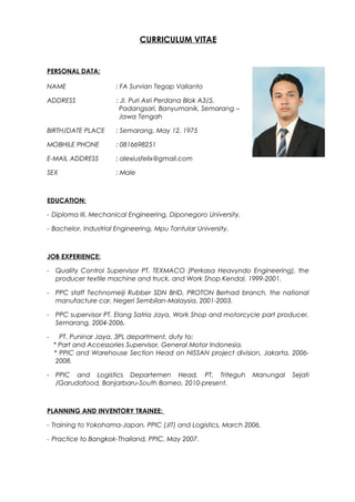CURRICULUM VITAE
PERSONAL DATA:
NAME : FA Survian Tegap Valianto
ADDRESS : Jl. Puri Asri Perdana Blok A3/5,
Padangsari, Banyumanik, Semarang –
Jawa Tengah
BIRTH/DATE PLACE : Semarang, May 12, 1975
MOBHILE PHONE : 0816698251
E-MAIL ADDRESS : alexiusfelix@gmail.com
SEX : Male
EDUCATION:
- Diploma III, Mechanical Engineering, Diponegoro University.
- Bachelor, Industrial Engineering, Mpu Tantular University.
JOB EXPERIENCE:
- Quality Control Supervisor PT. TEXMACO (Perkasa Heavyndo Engineering), the
producer textile machine and truck, and Work Shop Kendal, 1999-2001.
- PPC staff Technomeiji Rubber SDN BHD, PROTON Berhad branch, the national
manufacture car, Negeri Sembilan-Malaysia, 2001-2003.
- PPC supervisor PT. Elang Satria Jaya, Work Shop and motorcycle part producer,
Semarang, 2004-2006.
- PT. Puninar Jaya, 3PL department, duty to:
* Part and Accessories Supervisor, General Motor Indonesia.
* PPIC and Warehouse Section Head on NISSAN project division, Jakarta, 2006-
2008.
- PPIC and Logistics Departemen Head, PT. Triteguh Manungal Sejati
/Garudafood, Banjarbaru-South Borneo, 2010-present.
PLANNING AND INVENTORY TRAINEE:
- Training to Yokohama-Japan, PPIC (JIT) and Logistics, March 2006.
- Practice to Bangkok-Thailand, PPIC, May 2007.
 