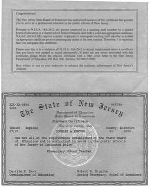 Congratulations!
The New Jersey State Board of Examiners has authorized issuance of this certificate that permits
you to serve as a professional educator in the public schools of New Jersey.
Pursuant to NJ.S.A. 18A:26-2, any person employed' as a teaching staff member by a district
board of education or a charter school board of trustees shall hold a valid and appropriate certificate.
NJ.A.C. 6A:9-5.2(b) requires a newly employed or reassigned teaching staff member to exhibit
an appropriate certificate prior to assuming any duties of the new position. Therefore, it is important
that you safeguard this certificate.
Please note that it is a violation of NJ.S.A. 18A:26-2 to accept employment under a certificate
that you know was printed or issued erroneously. If there are any errors associated with this
certificate, please return the original certificate with a brief cover letter to the New Jersey
Department of Education. PO Box 500, Trenton. NJ 08625-0500.
Best wishes to you in your endeavors to enhance the academic achievement of New Jersey's
children.
XXX-XX-5854
3281
~~t
of New - 649764
dJ~rSRb
i'tatt
JfJepnrhntnt 0'£ !ihucnfiO'u
~tnt.e ~.altth 0'£ ]!ixnmirurs
Issued
07/07
Expires
Standard Certificate
7..6.1s is 10 cerii}l /l£alIII .OJ -,
LORELEI A FENTON
County District
81 0000
Has met all of the requirements established o~~the state Board
of Education and is authorized to serve in thJ public schools
of New Jersey as indicated below:
Elementary School Teacher
Lucille E. Davy
Commissioner of Education
Robert R. Higgins
Acting Secretary, Board of Examiners
 