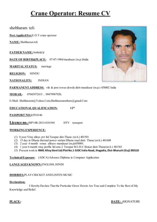 Crane Operator: Resume CV
shobharam teli
Post Applied For:E.O.T crane operator
NAME: Shobharam teli
FATHER NAME:Ambalalji
DATE OF BIRTH&PLACE: 07-07-1984/mandsaur (m.p.)India
MARITAL STATUS: marriage
RELIGION: HINDU
NATIONALITY: INDIAN
PARMANENTADDRESS: vile & post rewas dewda distt-mandsaur (m.p.) 458002 India
MOBAIL- 07043972415 , 09479987920,
E-Mail- Shobharamt@Yahoo.Com,Shobharamrathore@gmail.Com
EDUCATIONAL QUALIFICATION: 12th
PASSPORT NO:k5916146
Licence no.-MP14R-2013-0101941 HTV transport
WORKING EXPERIENCE:
(1) 8 year Viraj alloys pvt ltd.Tarapur dist-Thane (m.h.) 401501
(2) 15 day in Dhanu thermal power station Dhanu road distt: Thane (m.h.) 401608
(3) 2 year 6 month venus alloyes mandsaur (m.p)458001.
(4) 1 year 6 manth viraj profile ltd.sms-2 Tarapur M.I.D.C Boisar distt-Thane(m.h.) 401501
(5) Present work in RMG AlloySteel Ltd.PlotNo.1 GIDCValia Road, Jhagadia, Dist-Bharuch (Guj) 393110
Technical Exposure; (ADCA)Advance Diploma in Computer Application
LANGUAGES KNOWN:ENGLISH,HINDI
HOBBIES:PLAYCRICKET ANDLISTEN MUSIC
Declaration;
I Hereby Declare That the Particular Given Herein Are True and Complete To the Best of.My
Knowledge and Belief.
PLACE:- DATE: -SIGNATURE
 