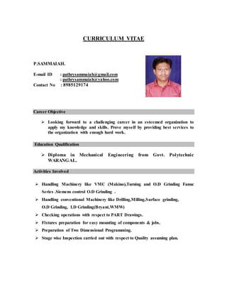 CURRICULUM VITAE
P.SAMMAIAH.
E-mail ID : pathrysammaiah@gmail.com
: pathrysammaiah@yahoo.com
Contact No : 8985129174
Career Objective
 Looking forward to a challenging career in an esteemed organization to
apply my knowledge and skills. Prove myself by providing best services to
the organization with enough hard work.
Education Qualification
 Diploma in Mechanical Engineering from Govt. Polytechnic
WARANGAL.
Activities Involved
 Handling Machinery like VMC (Makino),Turning and O.D Grinding Fanuc
Series .Siemens control O.D Grinding .
 Handling conventional Machinery like Drilling,Milling,Surface grinding,
O.D Grinding, I.D Grinding(Bryant,WMW)
 Checking operations with respect to PART Drawings.
 Fixtures preparation for easy mounting of components & jobs.
 Preparation of Two Dimensional Programming.
 Stage wise Inspection carried out with respect to Quality assuming plan.
 