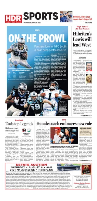 The Associated Press
CHARLOTTE — The Caro-
lina Panthers have won two
straight NFC South champi-
onships and have one playoff
win to show for it.
Fifth-year coach Ron Rivera
would like to change that.
Rivera said if the Panthers
hope to make a deeper run in
the NFC playoffs they’ll need
to learn to handle the inher-
ent pressure that comes with
being the favorites and taking
everyone’s best shot on game
day.
“A lot of it is the expecta-
tions that people have put
out there,” Rivera said. “The
biggest thing we have to do is
maintain our expectations
andwecan’tletoutsideex-
pectations get in our way
and distract us. It comes
back to what
we expect
from us and what we want to
accomplish.”
The good news for the Pan-
thers is they finally have a
healthy Cam Newton heading
into training camp.
The two-time Pro Bowl
quarterback missed most of
the 2014 offseason following
ankle surgery and sat out the
regular-season opener after
fracturing two ribs in the pre-
season. He broke two bones
later in the season after flip-
ping his truck during a two-
vehicle accident less than
two blocks from the team’s
stadium.
ESTATE AUCTION
SATURDAY • AUGUST 8 • 9AM
3131 7th Avenue SE • Hickory, NC
(Behind Catawba Valley Medical Hospital)—Take I-40 exit 128, go North on Fairgrove Church Rd 0.9 mile (just past Catawba Valley Hopital) turn
left on 6th Ave. SE; go 1000 ft.; turn left on 32nd St. for 100 ft., then right on 7th Ave. SE to sale. Selling the personal property of Joyce Scott, deceased.
FURNITURE-TOOLS-BABY DOLLS-CLASSIC AUTO-MOWER China cabinets-Entertainment centers-Curio cabinets-Display cabinets-Flat screen televisions-
Recliner-End tables-Bedroom suite-Leather chair-Mirrors-SxS Whirlpool refrigerator/freezer-Piano-Electric organ-Signed Painting on glass-New electric
ﬁreplace sets-Dining tables/chairs-Lamps-Sofa-Chairs-New/used commercial sewing machines-New apt. size oven-Clothes dryer-Refrigerator-File
cabinet-Wrought iron patio table/chairs-Cedar wardrobe-Cedar chest-Movies-Computer/printer-Ofﬁce chair-Paper shredder-Oil lamps- Kitchen utensils-
Yard furniture-Concrete planters/picnic table-Bicycles- Child wicker furniture-Electric organ-Gas grill. Many Holiday Barbie, Madame Alexander, Precious
Moments, Effanbee and other baby dolls-Doll furniture-Slide projector-Video camera-Cameras w/extra lens-Photo enlarger-Nascar die cast cars-Xmas
decorations-New wood heater-Trunk-Army clothes-Arm school desk-Vintage record player-Speakers-Metal storage rack-Fans-Piedmont style wagon. Air
compressor-Portable air tank-Shop vac-Circular saws-Drill press-Leaf blowers-Battery charger-Tool box-Bench grinders-Air nail guns-Mig 140 welder-Kero
heaters-Jig saw-Drills-Sockets-Yard tools-Chain saws-Riding mower-Yard trailer-Push mower-Wheelbarrow-Weed eaters- Hedge trimmers-Leaf vacuum on
wheels-Yard sweeper-Equalizer hitches/bar stabilizers. *** 1964 Corvair Monza, 2 door, completely restored, looks great! (sold w/reserve) ***
TERMS: Cash or check with NC driver’s
license—No buyer’s Premium
SEE PHOTOS AND DETAILS AT
AUCTIONZIP.COM ID#2016
Hildebran Auction Company
Wade Hildebran
NCAL 4987 NCFL 8118
(828) 397-3067 or 828-310-1574
WEDNESDAY, JULY 29, 2015
Rockies, Blue Jays
swap shortstops. 5B
Section B
SPORTS
High School
All-Star Games
NFL
NFLBaseball
Hibriten’s
Lewis will
lead West
Freedom’s Fox, Cougars’
Wills to coach top teams
BY CHRIS HOBBS
Record Sports Editor
GREENSBORO — The peers of three
area high school coaches
have recognized their
success, naming them
to coach in North Caro-
lina Coaches Association
(NCCA) events next year.
The NCCA has
announced:
» Clay Lewis, who as
head coach guides a
Hibriten football pro-
gram that has earned
13 straight state playoff
appearances, will be the
West head coach for the
2016 East-West All-Star
game in Greensboro in
July.
» Amber Fox, who has coached Free-
dom’s girls to 20 or more wins for seven
straight seasons and in eight of the last
nine, will be North Carolina’s head girls’
basketball coach for the 2016 North
Carolina-South Carolina basketball
game in March.
» Ed Wills, head coach of five of Al-
exander Central’s 11 boys’ basketball
teams that won 17 or more games since
1972-73, will be an assistant coach for
theWest boys’ game next July.
Lewis is about to begin his sixth sea-
son as Hibriten’s head coach. His teams
there are 43-21 and have extended the
Panthers’ string of consecutive non-
losing seasons to eight by going 6-5 last
season.
He became Hibriten’s head coach in
2010 after former Panthers quarterback
Chuck Cannon retired.
See COACHES, Page 2B
’Dads top Legends
From staff reports
LEXINGTON,Ky.—Hick-
ory pitcher Nick Gardew-
ine struck out seven and
was bolstered by a 10-hit
offensive performance as
the Crawdads knocked off
the Lexington Legends, 6-
2, in South Atlantic League
action Tuesday night.
The Crawdads (62-38,
18-14 second half) won
their sixth straight and
completed a four-game
sweep of the Legends (44-
55, 13-16).
Gardewine went five
innings, allowing four
hits and just one run to
improve to 6-7.
Yunior Marte gave up
six hits and four earned
runs in 3 2/3 to take the
loss.
Hickory had four players
with two hits apiece in the
win.
Designated hitter Jose
Cardona went 2-for-5 with
two RBIs.
Edwin Garcia, Luke
Tendler and Juremi Profar
each drove in one run.
The Crawdads are off to-
day and start a four-game
home series Thursday
against Hagerstown.
CRAWDADS 6
LEGENDS 2
South Atlantic League
Female coach embraces new roleFrom staff reports
TEMPE, Ariz. — Jen
Welter accepts the title of
trailblazer, embraces the
chance to be a role model
forgirlsand,perhapsmost
of all, can’t wait to get be-
yond the hype and on to
work when the Arizona
Cardinals open training
camp this weekend.
It’s only a six-week in-
ternship coaching inside
linebackers for the Car-
dinals, through train-
ing camp and the four
preseason games.
Nonetheless, it marks
another barrier broken
for women in sports.
The 37-year-old Wel-
ter appeared at a news
conference at Cardinals
headquarters Tuesday
and gave all the credit
for her hiring to Bruce
Arians, saying the
coach’s “heart made this
happen.”
Team President Michael
Bidwill said the move
has the enthusiastic sup-
port of the organization,
which has long been
known for hiring minori-
ties for management po-
sitions. Bidwill said he
spoke Monday night with
NFL Commissioner Roger
Goodell, who congratu-
lated the Cardinals on the
move.
Known as Dr. Jen back
in Texas,Welter has a PhD
in psychology as well as
a season as a player on
a men’s team, the Texas
Revolution of the Indoor
Football League.
There are a lot of people
who are better than her at
the X’s and O’s of football,
she said, “but the heart
factor, the intelligent
player factor, the being-
the-person-with-the-mo-
tor-who-won’t-quitfactor,
those are things I know I
can add to.”
THE ASSOCIATED PRESS
Arizona training camp coach Dr. Jen Welter and head coach
BruceArians address the media at a news conference.
Suspensionupheld?
» NFL Commissioner
Roger Goodell makes
decision on Tom Brady’s
“Deflategate”appeal. 4B
See CARDINALS, Page 4B
Running back
Jonathan Stewart
(top), receiver Kelvin
Benjamin (from left
to right), linebacker
Luke Kuechly and
quarterback Cam
Newton hope to bring
the Panthers their
third consecutive NFC
South title.
Panthers look for NFC South
3-peat, deep postseason run
ON THE PROWL
See PANTHERS, Page 4B
2015 PRESEASON SCHEDULE
DAY 	 DATE 	OPPONENT 	TIME
Fri. 	 Aug. 14 	 at Buffalo 	 7:00 p.m.
Sat. 	 Aug. 22 	 vs. Miami 	 7:00 p.m.
Fri. 	 Aug. 28	 vs. New England	 7:30 p.m.
Thur. 	 Sept. 3	 at Pittsburgh 	 7:30 p.m.
» See complete schedule inside today’s Scoreboard, 2B.
GRAPHIC BY MATT SMITH/
HICKORY DAILY RECORD
Lewis
Fox
Hickory records
sixth straight win
 