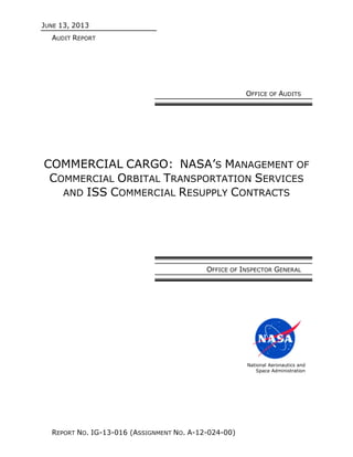 JUNE 13, 2013
AUDIT REPORT
REPORT NO. IG-13-016 (ASSIGNMENT NO. A-12-024-00)
OFFICE OF AUDITS
COMMERCIAL CARGO: NASA’S MANAGEMENT OF
COMMERCIAL ORBITAL TRANSPORTATION SERVICES
AND ISS COMMERCIAL RESUPPLY CONTRACTS
OFFICE OF INSPECTOR GENERAL
National Aeronautics and
Space Administration
 