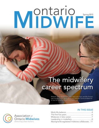The midwifery
career spectrum
ontario
MIDWIFE
Spring 2015
IN THIS ISSUE
Work-life balance..................................................4
The first five years.................................................6
Midwives in late career.......................................7
Leadership in midwifery.....................................8
Aboriginal & registered midwives collaborate....11
Midwife Teresa Bandrowska (seen here with client Jennifer Poitras)
says her role at the Ottawa Birth and Wellness Centre enables her
to use her midwifery skills in a broader way.
 