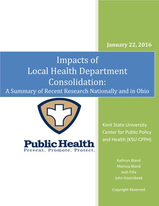 January 22, 2016
Impacts of
Local Health Department
Consolidation:
A Summary of Recent Research Nationally and in Ohio
Kent State University
Center for Public Policy
and Health (KSU-CPPH)
Kathryn Bland
Marissa Bland
Josh Filla
John Hoornbeek
Copyright Reserved
 