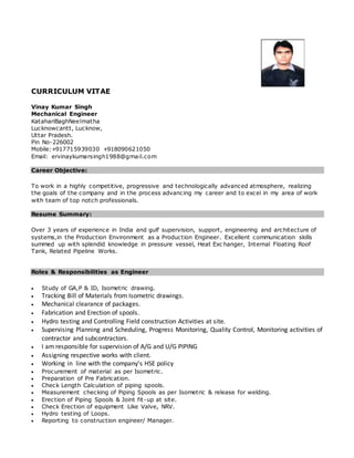 CURRICULUM VITAE
Vinay Kumar Singh
Mechanical Engineer
KatahariBaghNeelmatha
Lucknowcantt, Lucknow,
Uttar Pradesh.
Pin No-226002
Mobile:+917715939030 +918090621050
Email: ervinaykumarsingh1988@gmail.com
Career Objective:
To work in a highly competitive, progressive and technologically advanced atmosphere, realizing
the goals of the company and in the process advancing my career and to excel in my area of work
with team of top notch professionals.
Resume Summary:
Over 3 years of experience in India and gulf supervision, support, engineering and architecture of
systems,in the Production Environment as a Production Engineer. Excellent communication skills
summed up with splendid knowledge in pressure vessel, Heat Exc hanger, Internal Floating Roof
Tank, Related Pipeline Works.
Roles & Responsibilities as Engineer
 Study of GA,P & ID, Isometric drawing.
 Tracking Bill of Materials from Isometric drawings.
 Mechanical clearance of packages.
 Fabrication and Erection of spools.
 Hydro testing and Controlling Field construction Activities at site.
 Supervising Planning and Scheduling, Progress Monitoring, Quality Control, Monitoring activities of
contractor and subcontractors.
 I am responsible for supervision of A/G and U/G PIPING
 Assigning respective works with client.
 Working in line with the company’s HSE policy
 Procurement of material as per Isometric.
 Preparation of Pre Fabrication.
 Check Length Calculation of piping spools.
 Measurement checking of Piping Spools as per Isometric & release for welding.
 Erection of Piping Spools & Joint fit-up at site.
 Check Erection of equipment Like Valve, NRV.
 Hydro testing of Loops.
 Reporting to construction engineer/ Manager.
 