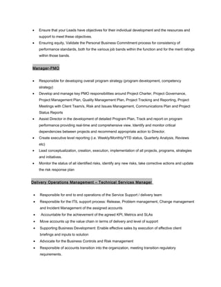 • Ensure that your Leads have objectives for their individual development and the resources and
support to meet these objectives.
• Ensuring equity, Validate the Personal Business Commitment process for consistency of
performance standards, both for the various job bands within the function and for the merit ratings
within those bands.
Manager-PMO
• Responsible for developing overall program strategy (program development, competency
strategy)
• Develop and manage key PMO responsibilities around Project Charter, Project Governance,
Project Management Plan, Quality Management Plan, Project Tracking and Reporting, Project
Meetings with Client Team/s, Risk and Issues Management, Communications Plan and Project
Status Reports
• Assist Director in the development of detailed Program Plan, Track and report on program
performance providing real-time and comprehensive view. Identify and monitor critical
dependencies between projects and recommend appropriate action to Director.
• Create executive level reporting (i.e. Weekly/Monthly/YTD status, Quarterly Analysis, Reviews
etc)
• Lead conceptualization, creation, execution, implementation of all projects, programs, strategies
and initiatives.
• Monitor the status of all identified risks, identify any new risks, take corrective actions and update
the risk response plan
Delivery Operations Management – Technical Services Manager
• Responsible for end to end operations of the Service Support / delivery team
• Responsible for the ITIL support process: Release, Problem management, Change management
and Incident Management of the assigned accounts
• Accountable for the achievement of the agreed KPI, Metrics and SLAs
• Move accounts up the value chain in terms of delivery and level of support
• Supporting Business Development: Enable effective sales by execution of effective client
briefings and inputs to solution
• Advocate for the Business Controls and Risk management
• Responsible of accounts transition into the organization, meeting transition regulatory
requirements.
 