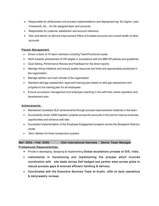 • Responsible for all Business unit process implementations and deployment eg: Six Sigma, Lean
Framework, etc... for the assigned team and accounts
• Responsible for customer satisfaction and account reference.
• Own and deliver on Service Improvement Plans of troubled accounts and overall health of other
accounts
People Management
• Driven a team of 70 team members including Team/Functional Leads
• Work towards achievement of HR targets in accordance with the IBM HR policies and guidelines.
• Goal Setting, Performance Review and Feedback for the direct reports.
• Manage Hiring initiatives and ensure quality resources are hired and appropriately positioned in
the organization.
• Manage attrition and work climate of the organization
• Standard skill gap assessment, approved training plan based on skill gap assessment and
progress to the training plan for all employees
• Ensure succession management and employee coaching in line with their career aspiration and
development plan
Achievements:
• Maintained consistent SLA achievements through process improvements initiatives in the team
• Successfully driven OAM migration projects across the accounts in the pool to improve business
opportunities and enhance skill sets
• Successful implementation of the Employee Engagement program across the Bangalore Delivery
center
• ‘Zero’ Attrition for three consecutive quarters
Mar’ 2003 – Feb’ 2008 Dell International Services Senior Team Manager
Professional Responsibilities
• Pivotal in developing, designing & implementing Global escalations process at DIS, India.
• Instrumental in transitioning and implementing the process which involved
coordination with site leads across Dell badged and partner sites across globe to
reduce process gaps & ensured efficient handling & delivery.
• Coordinated with the Executive Services Team at Austin, USA on daily operations
& daily/weekly reviews.
 