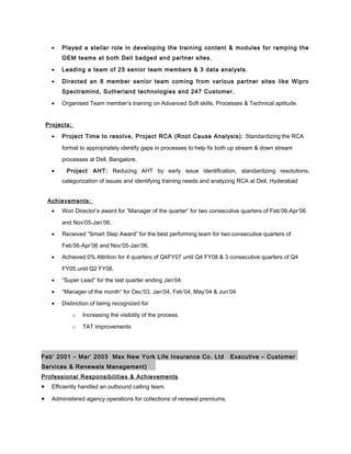 • Played a stellar role in developing the training content & modules for ramping the
GEM teams at both Dell badged and partner sites.
• Leading a team of 25 senior team members & 3 data analysts.
• Directed an 8 member senior team coming from various partner sites like Wipro
Spectramind, Sutherland technologies and 247 Customer.
• Organised Team member’s training on Advanced Soft skills, Processes & Technical aptitude.
Projects:
• Project Time to resolve, Project RCA (Root Cause Analysis): Standardizing the RCA
format to appropriately identify gaps in processes to help fix both up stream & down stream
processes at Dell, Bangalore,
• Project AHT: Reducing AHT by early issue identification, standardizing resolutions,
categorization of issues and identifying training needs and analyzing RCA at Dell, Hyderabad
Achievements:
• Won Director’s award for “Manager of the quarter” for two consecutive quarters of Feb’06-Apr’06
and Nov’05-Jan’06.
• Received “Smart Step Award” for the best performing team for two consecutive quarters of
Feb’06-Apr’06 and Nov’05-Jan’06.
• Achieved 0% Attrition for 4 quarters of Q4FY07 until Q4 FY08 & 3 consecutive quarters of Q4
FY05 until Q2 FY06.
• “Super Lead” for the last quarter ending Jan’04.
• “Manager of the month” for Dec’03, Jan’04, Feb’04, May’04 & Jun’04
• Distinction of being recognized for
o Increasing the visibility of the process.
o TAT improvements
Feb’ 2001 – Mar’ 2003 Max New York Life Insurance Co. Ltd Executive – Customer
Services & Renewals Management)
Professional Responsibilities & Achievements
• Efficiently handled an outbound calling team.
• Administered agency operations for collections of renewal premiums.
 