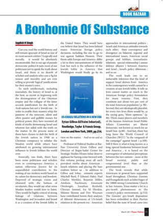 Jagdish N Singh
Can you read the world history and
still remain ignorant of Israel as one of
its most ancient entities ? Logically and
morally, it would be absolutely
inconceivable. But in our age of pseudo
democratic politics it suits most of our
politicians not to speak the truth about
Israel, and there is no dearth of
scholars and analysts who care a fig for
reason and morality and are ever
willing to provide ‘logical’ justifications
for their master’s voice.
To such intellectuals, including
journalists, the history of Israel is, at
the best, as recent as beginning with
the disintegration of the Ottoman
empire and the collapse of the latter
accords justification for the birth of
Arab nations but not a Jewish one . In
order to enable their masters whip the
passions of the innocent, silent and
often passive and gullible masses for
political power, they have invented all
kinds of myths demonizing Israel and
whoever has sided with the truth on
the matter. In the process some of
them have chosen to dub the birth of
the Jewish nation in 1948 as a
Christian conspiracy to subdue the
Muslim world while others have
attributed its growing international
influence to Jewish lobbies the world
over.
Ironically, one finds, there have
been some politicians and scholars
even in contemporary America, a
nation otherwise known for its
unparalleled contribution to the
making of our modern world based on
its values for democracy and freedom.
Deprived of strategic vision and
obsessed with the fashion of
secularism, they would say what some
Muslim leaders would love to listen.
They would be highly critical of strong
linkage of relations between
Washington and Jerusalem and brand
it as a creation of the Jewish lobby in
the United States. They would have
one believe that Israel has been behind
major American foreign policy
decisions, including the one to go to
war against Saddam Hussein. Their
thesis adds Europe and America differ
a lot in their interpretations of Middle
East but such is the influence of the
Jewish lobby in America that
Washington would finally go by its
view on the matter. And so on and so
forth.
Professor of Political Studies at Bar-
Ilan University Eytan Gilboa and
Director of Begin-Sadat Center for
Strategic Studies Efraim Inbar deserve
applause for having come forward with
this volume peeling away all such
prevalent myths about American -
Israeli relations and placing the bare
realities before us . In addition to
Gilboa and Inbar, eminent experts
Mitchell Bard, P Edward Haley, Paul
Charles Merkley, Bejamin Miller,
Amikam Nachmani, Emanuele
Ottolenghi, Jonathan Rynhold,
Cherian Samuel, Ira M Sheskin,
Shlomo Slonim and Dov Waxman
have contributed herein their analyses
of diferent dimensions of US-Israeli
relations in the present era : American
approaches to international politics ;
Israeli and American attitudes towards
each other; their convergence and
divergence on bilateral, regional and
international issues; American social
groups and lobbies; transatlantic
relations; special relationship ( minus
defence alliance ) between America
and Israel ; Israel’s policy dilemmas ;
and so on .
The work leads one to an
ineluctable inference that the kind of
support Israel derives from America
in the contemporary world cannot be a
creation of any Jewish lobby. It tells us
Jews cannot matter so much in the
American foreign policy formulation
for many reasons. First, they
constitute just about two per cent of
the total American population ( p. 90) .
Second, they are ideologically pluralist;
for every two Jews there would be, as
the saying goes, "three opinions." (p.
88). Third, major players and members
of the famous American Israel Public
Affairs Committee are liberal
democrats not known so much for an
Israeli bias .(p.88) . And last, there has
long been the World Council of
Churches (WCC) "in the vanguard of
the campaign" against Israel. ( p.108).
Still if there is what is long known as a
long, special bonhomie between Israel
and America , it is based on the
convergence of substantial perceptions
between the two nations-- more at the
broad societal, public and
congressional level than at the
governmental one .
The book reveals that while
Americans in general have supported
Israel throughout, Christian Zionists
and Evangelicals such as John Hagee of
the 18000 strong Cornerstone Church
in San Antanio, Texas matter a lot to a
pro-Israeli phenomenon in the
country’s policy environment. (p.112)
The Zionists’ pro-Israeli disposition
has been embedded in their Puritan
belief that the state of Israel came into
March 2011 Power Politics 71
BOOK BAZAAR
A Bonhomie Of Substance
US-ISRAELIRELATIONSINANEWERA
Eytan Gilboa &Efraim Inbar(ed),
Routledge,Taylor &FrancisGroup,
LondonandNewYork,2009,pp.254.
 