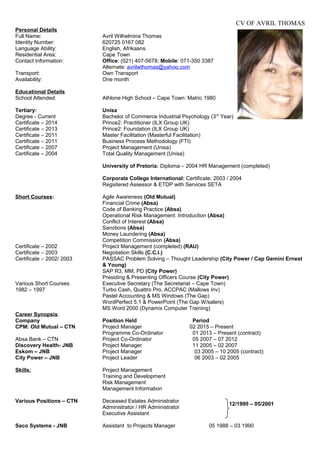 CV OF AVRIL THOMAS
Personal Details
Full Name: Avril Wilhelmina Thomas
Identity Number: 620725 0167 082
Language Ability: English, Afrikaans
Residential Area: Cape Town
Contact Information: Office: (021) 407-5678; Mobile: 071-350 3387
Alternate: avrilwthomas@yahoo.com
Transport: Own Transport
Availability: One month
Educational Details
School Attended: Athlone High School – Cape Town: Matric 1980
Tertiary: Unisa
Degree - Current Bachelor of Commerce Industrial Psychology (3rd
Year)
Certificate – 2014 Prince2: Practitioner (ILX Group UK)
Certificate – 2013 Prince2: Foundation (ILX Group UK)
Certificate – 2011 Master Facilitation (Masterful Facilitation)
Certificate – 2011 Business Process Methodology (FTI)
Certificate – 2007 Project Management (Unisa)
Certificate – 2004 Total Quality Management (Unisa)
University of Pretoria: Diploma – 2004 HR Management (completed)
Corporate College International: Certificate: 2003 / 2004
Registered Assessor & ETDP with Services SETA
Short Courses: Agile Awareness (Old Mutual)
Financial Crime (Absa)
Code of Banking Practice (Absa)
Operational Risk Management: Introduction (Absa)
Conflict of Interest (Absa)
Sanctions (Absa)
Money Laundering (Absa)
Competition Commission (Absa)
Certificate – 2002 Project Management (completed) (RAU)
Certificate – 2003 Negotiation Skills (C.C.I.)
Certificate – 2002/ 2003 PASSAC Problem Solving – Thought Leadership (City Power / Cap Gemini Ernest
& Young)
SAP R3, MM, PD (City Power)
Presiding & Presenting Officers Course (City Power)
Various Short Courses Executive Secretary (The Secretariat – Cape Town)
1982 – 1997 Turbo Cash, Quattro Pro, ACCPAC (Mallows Inv)
Pastel Accounting & MS Windows (The Gap)
WordPerfect 5.1 & PowerPoint (The Gap W/salers)
MS Word 2000 (Dynamix Computer Training)
Career Synopsis:
Company Position Held Period
CPM: Old Mutual – CTN Project Manager 02 2015 – Present
Programme Co-Ordinator 01 2013 – Present (contract)
Absa Bank – CTN Project Co-Ordinator 05 2007 – 07 2012
Discovery Health- JNB Project Manager 11 2005 – 02 2007
Eskom – JNB Project Manager 03 2005 – 10 2005 (contract)
City Power – JNB Project Leader 06 2003 – 02 2005
Skills: Project Management
Training and Development
Risk Management
Management Information
Various Positions – CTN Deceased Estates Administrator
Administrator / HR Administrator
Executive Assistant
Saco Systems - JNB Assistant to Projects Manager 05 1988 – 03 1990
12/1990 – 05/2001
 