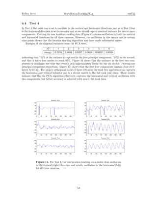 Kellen Betts videoMotionTrackingPCA 160731
4.4 Test 4
In Test 4, the paint can is set to oscillate in the vertical and horizontal directions just as in Test 3 but
is the horizontal direction is set to rotation and so we should expect maximal variance for two or more
components. Plotting the raw location tracking data (Figure 15) shows oscillation in both the vertical
and horizontal directions for all three cameras. However, the oscillation in this erratic and at certain
time points shows that the location tracking algorithm may have made substantial errors.
Energies of the diagonal variances from the PCA were,
σ2
i 1 2 3 4 5 6
energy 0.5258 0.8694 0.9297 0.9668 0.9892 1.0000
indicating that ~52% of the variance is captured in the ﬁrst principal component, ~87% in the second,
and that it takes four modes to reach 95%. Figure 16 shows that the variance in the ﬁrst two com-
ponents is dominant but that the trend is still approximately linear for the six modes. Plotting the
principal component projections (Figure 17) shows that the ﬁrst four components contain clear oscil-
latory behavior. The proper orthogonal modes (Figure 18) show the rank two approximation captures
the horizontal and vertical behavior and is a decent match to the full rank (six) data. These results
indicate that the the PCA algorithm eﬀectively captures the horizontal and vertical oscillation with
two components, but better accuracy is achieved with nearly full rank data.
0 50 100 150 200 250 300 350
−100
−50
0
50
100
Camera1, Horiz.
0 50 100 150 200 250 300 350
−100
−50
0
50
100
Camera1, Vert.
0 50 100 150 200 250 300 350
−100
−50
0
50
100
Camera2, Horiz.
0 50 100 150 200 250 300 350
−100
−50
0
50
100
Camera2, Vert.
0 50 100 150 200 250 300 350
−100
−50
0
50
100
Camera3, Horiz.
0 50 100 150 200 250 300 350
−100
−50
0
50
100
Camera3, Vert.
Figure 15. For Test 4, the raw location tracking data shows clear oscillation
in the vertical (right) direction and erratic oscillation in the horizontal (left)
for all three cameras.
13
 