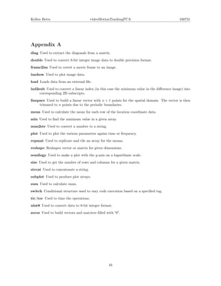 Kellen Betts videoMotionTrackingPCA 160731
Appendix A
diag Used to extract the diagonals from a matrix.
double Used to convert 8-bit integer image data to double precision format.
frame2im Used to covert a movie frame to an image.
imshow Used to plot image data.
load Loads data from an external ﬁle.
ind2sub Used to convert a linear index (in this case the minimum value in the diﬀerence image) into
corresponding 2D subscripts.
linspace Used to build a linear vector with n + 1 points for the spatial domain. The vector is then
trimmed to n points due to the periodic boundaries.
mean Used to calculate the mean for each row of the location coordinate data.
min Used to ﬁnd the minimum value in a given array.
num2str Used to convert a number to a string.
plot Used to plot the various parameters agains time or frequency.
repmat Used to replicate and tile an array for the means.
reshape Reshapes vector or matrix for given dimensions.
semilogy Used to make a plot with the y-axis on a logarithmic scale.
size Used to get the number of rows and columns for a given matrix.
strcat Used to concatenate a string.
subplot Used to produce plot arrays.
sum Used to calculate sums.
switch Conditional structure used to vary code execution based on a speciﬁed tag.
tic/toc Used to time the operations.
uint8 Used to convert data to 8-bit integer format.
zeros Used to build vectors and matrices ﬁlled with “0”.
16
 