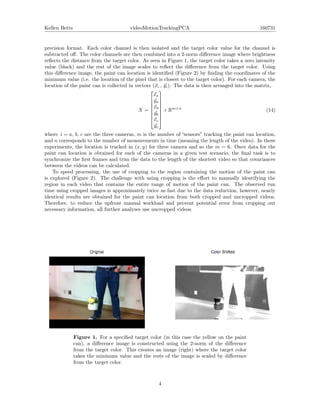 Kellen Betts videoMotionTrackingPCA 160731
precision format. Each color channel is then isolated and the target color value for the channel is
subtracted oﬀ. The color channels are then combined into a 2-norm diﬀerence image where brightness
reﬂects the distance from the target color. As seen in Figure 1, the target color takes a zero intensity
value (black) and the rest of the image scales to reﬂect the diﬀerence from the target color. Using
this diﬀerence image, the paint can location is identiﬁed (Figure 2) by ﬁnding the coordinates of the
minimum value (i.e. the location of the pixel that is closest to the target color). For each camera, the
location of the paint can is collected in vectors (xi , yi). The data is then arranged into the matrix,
X =








xa
ya
xb
yb
xc
yc








Rm×n
(14)
where i = a, b, c are the three cameras, m is the number of “sensors” tracking the paint can location,
and n corresponds to the number of measurements in time (meaning the length of the video). In these
experiments, the location is tracked in (x, y) for three camera and so the m = 6. Once data for the
paint can location is obtained for each of the cameras in a given test scenario, the ﬁnal task is to
synchronize the ﬁrst frames and trim the data to the length of the shortest video so that covariances
between the videos can be calculated.
To speed processing, the use of cropping to the region containing the motion of the paint can
is explored (Figure 2). The challenge with using cropping is the eﬀort to manually identifying the
region in each video that contains the entire range of motion of the paint can. The observed run
time using cropped images is approximately twice as fast due to the data reduction, however, nearly
identical results are obtained for the paint can location from both cropped and uncropped videos.
Therefore, to reduce the upfront manual workload and prevent potential error from cropping out
necessary information, all further analyses use uncropped videos.
Figure 1. For a speciﬁed target color (in this case the yellow on the paint
can), a diﬀerence image is constructed using the 2-norm of the diﬀerence
from the target color. This creates an image (right) where the target color
takes the minimum value and the rests of the image is scaled by diﬀerence
from the target color.
4
 