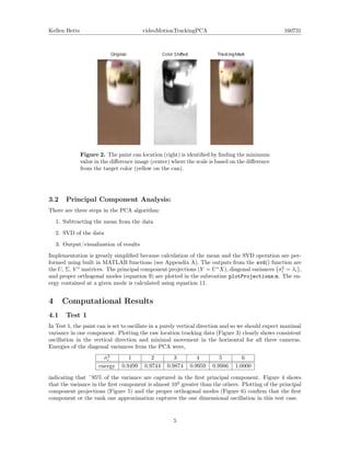 Kellen Betts videoMotionTrackingPCA 160731
Figure 2. The paint can location (right) is identiﬁed by ﬁnding the minimum
value in the diﬀerence image (center) where the scale is based on the diﬀerence
from the target color (yellow on the can).
3.2 Principal Component Analysis:
There are three steps in the PCA algorithm:
1. Subtracting the mean from the data
2. SVD of the data
3. Output/visualization of results
Implementation is greatly simpliﬁed because calculation of the mean and the SVD operation are per-
formed using built in MATLAB functions (see Appendix A). The outputs from the svd() function are
the U, Σ, V ∗
matrices. The principal component projections (Y = U∗
X), diagonal variances σ2
i = λi ,
and proper orthogonal modes (equation 9) are plotted in the subroutine plotProjections.m. The en-
ergy contained at a given mode is calculated using equation 11.
4 Computational Results
4.1 Test 1
In Test 1, the paint can is set to oscillate in a purely vertical direction and so we should expect maximal
variance in one component. Plotting the raw location tracking data (Figure 3) clearly shows consistent
oscillation in the vertical direction and minimal movement in the horizontal for all three cameras.
Energies of the diagonal variances from the PCA were,
σ2
i 1 2 3 4 5 6
energy 0.9499 0.9744 0.9874 0.9959 0.9986 1.0000
indicating that ~95% of the variance are captured in the ﬁrst principal component. Figure 4 shows
that the variance in the ﬁrst component is almost 102
greater than the others. Plotting of the principal
component projections (Figure 5) and the proper orthogonal modes (Figure 6) conﬁrm that the ﬁrst
component or the rank one approximation captures the one dimensional oscillation in this test case.
5
 