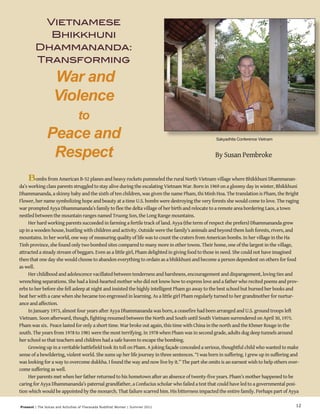 Vietnamese 
Bhikkhuni 
Dhammananda: 
Transforming 
War and 
Violence 
to 
Peace and 
Respect By Susan Pembroke 
Sakyadhita Conference Vietnam 
Bombs from American B-52 planes and heavy rockets pummeled the rural North Vietnam village where Bhikkhuni Dhammanan-da’s 
working class parents struggled to stay alive during the escalating Vietnam War. Born in 1969 on a gloomy day in winter, Bhikkhuni 
Dhammananda, a skinny baby and the sixth of ten children, was given the name Pham, thi Minh Hoa. The translation is Pham, the Bright 
Flower, her name symbolizing hope and beauty at a time U.S. bombs were destroying the very forests she would come to love. The raging 
war prompted Ayya Dhammananda’s family to flee the delta village of her birth and relocate to a remote area bordering Laos, a town 
nestled between the mountain ranges named Truong Son, the Long Range mountains. 
Present | The Voices and Activities of Theravada Buddhist Women | Summer 2011 
12 
Her hard working parents succeeded in farming a fertile track of land. Ayya (the term of respect she prefers) Dhammananda grew 
up in a wooden house, bustling with children and activity. Outside were the family’s animals and beyond them lush forests, rivers, and 
mountains. In her world, one way of measuring quality of life was to count the craters from American bombs. In her village in the Ha 
Tinh province, she found only two bombed sites compared to many more in other towns. Their home, one of the largest in the village, 
attracted a steady stream of beggars. Even as a little girl, Pham delighted in giving food to those in need. She could not have imagined 
then that one day she would choose to abandon everything to ordain as a bhikkhuni and become a person dependent on others for food 
as well. 
Her childhood and adolescence vacillated between tenderness and harshness, encouragement and disparagement, loving ties and 
wrenching separations. She had a kind-hearted mother who did not know how to express love and a father who recited poems and prov-erbs 
to her before she fell asleep at night and insisted the highly intelligent Pham go away to the best school but burned her books and 
beat her with a cane when she became too engrossed in learning. As a little girl Pham regularly turned to her grandmother for nurtur-ance 
and affection. 
In January 1973, almost four years after Ayya Dhammananda was born, a ceasefire had been arranged and U.S. ground troops left 
Vietnam. Soon afterward, though, fighting resumed between the North and South until South Vietnam surrendered on April 30, 1975. 
Pham was six. Peace lasted for only a short time. War broke out again, this time with China in the north and the Khmer Rouge in the 
south. The years from 1978 to 1981 were the most terrifying. In 1978 when Pham was in second grade, adults dug deep tunnels around 
her school so that teachers and children had a safe haven to escape the bombing. 
Growing up in a veritable battlefield took its toll on Pham. A joking façade concealed a serious, thoughtful child who wanted to make 
sense of a bewildering, violent world. She sums up her life journey in three sentences. “I was born in suffering. I grew up in suffering and 
was looking for a way to overcome dukkha. I found the way and now live by it.” The part she omits is an earnest wish to help others over-come 
suffering as well. 
Her parents met when her father returned to his hometown after an absence of twenty-five years. Pham’s mother happened to be 
caring for Ayya Dhammananda’s paternal grandfather, a Confucius scholar who failed a test that could have led to a governmental posi-tion 
which would be appointed by the monarch. That failure scarred him. His bitterness impacted the entire family. Perhaps part of Ayya 
 