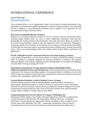 INTERNATIONAL EXPERIENCE
James Pasternak
jamespa@temple.edu
I have included below a list of organizations where I have worked to further demonstrate to the
committee my committment to global learning and its value forAmerican students. I am submitting
this list in addition to my professional curriculum vitae in support of my application for the
Assistant Professorship in German (2016).
Rosa Parks Grundschule (Berlin, Germany)
Worked as a co-teacher during the summer of 2016 at a primary school in Kreuzberg, Berlin,
teaching refugee children from war zones in Syria, Afghanistan, Kurdistan, Iraq, and Iran.
Responsible for teaching German and mathematics, and I had supervisory duties as a teacher of
the school during field trips, school events, and organized visits to the classroom. Organized a
community garden for the students on the balcony of our classroom, and introduced the children
to horticulture as a practical means to overcome stress and as a healthy source of snack food during
breaks. Please see recommendation letter from Holger Hänel, School Rektor (submitted with
application)
DAAD / Fulbright Grant for American Professors of German (Leipzig, Germany)
I was selected to participate in a two-week seminar in Leipzig at the Herder Institute’s central
office in Leipzig in a program designed for American professors of German. The program
addressed changes in the German education system and approaches to curriculum and pedagogy
since the influx of refugees during 2015-2016.
Educational Commission for Foreign Medical Graduates (Philadelphia Office)
Medical Examination Proctor and Administrator- Administered and proctored medical school
examinations for American and foreign students. Job required ability to multitask, as well as the
ability to pay close attention to detail and to be constantly aware of test environment to ensure the
integrity of the examination. (March-July 2009)
German Historical Institute, Archival Methods Course, Germany
Summer training seminar in archival and paleographic research methods, introduced to
organizational and practical aspects of archival structure as well as how to access and analyze
materials for advanced scholarly research. Received additional training in reading various forms
of handwritten German (Sütterlinschrift, Fraktur) from the sixteenth to the early nineteenth
century. (Speyer, Koblenz, Cologne, Weimar, June 2008).
Congressional Research Service, Library of Congress, Washington, D.C.
International Affairs Analyst- four-month contracted employment with CRS, a congressional
research Institution in the Division of Foreign Affairs, Defense and Trade. Cooperative
teamwork on various projects of congressional interest, including America’s response to the
terrorist threat after September 11th, 2001. Assignments included the writing of reports,
reseraching topics relevant to divisional projects, and the presentation and submission of
 