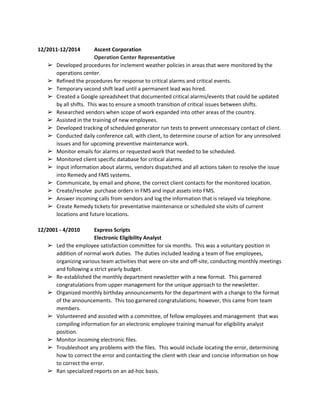  
12/2011­12/2014 Ascent Corporation 
Operation Center Representative 
➢ Developed procedures for inclement weather policies in areas that were monitored by the 
operations center. 
➢ Refined the procedures for response to critical alarms and critical events. 
➢ Temporary second shift lead until a permanent lead was hired.   
➢ Created a Google spreadsheet that documented critical alarms/events that could be updated 
by all shifts.  This was to ensure a smooth transition of critical issues between shifts. 
➢ Researched vendors when scope of work expanded into other areas of the country. 
➢ Assisted in the training of new employees. 
➢ Developed tracking of scheduled generator run tests to prevent unnecessary contact of client. 
➢ Conducted daily conference call, with client, to determine course of action for any unresolved 
issues and for upcoming preventive maintenance work. 
➢ Monitor emails for alarms or requested work that needed to be scheduled. 
➢ Monitored client specific database for critical alarms. 
➢ Input information about alarms, vendors dispatched and all actions taken to resolve the issue 
into Remedy and FMS systems. 
➢ Communicate, by email and phone, the correct client contacts for the monitored location.  
➢ Create/resolve  purchase orders in FMS and input assets into FMS. 
➢ Answer incoming calls from vendors and log the information that is relayed via telephone. 
➢ Create Remedy tickets for preventative maintenance or scheduled site visits of current 
locations and future locations. 
 
12/2001 ­ 4/2010 Express Scripts  
Electronic Eligibility Analyst 
➢ Led the employee satisfaction committee for six months.  This was a voluntary position in 
addition of normal work duties.  The duties included leading a team of five employees, 
organizing various team activities that were on­site and off­site, conducting monthly meetings 
and following a strict yearly budget. 
➢ Re­established the monthly department newsletter with a new format.  This garnered 
congratulations from upper management for the unique approach to the newsletter. 
➢ Organized monthly birthday announcements for the department with a change to the format 
of the announcements.  This too garnered congratulations; however, this came from team 
members. 
➢ Volunteered and assisted with a committee, of fellow employees and management  that was 
compiling information for an electronic employee training manual for eligibility analyst 
position. 
➢ Monitor incoming electronic files. 
➢ Troubleshoot any problems with the files.  This would include locating the error, determining 
how to correct the error and contacting the client with clear and concise information on how 
to correct the error. 
➢ Ran specialized reports on an ad­hoc basis. 
 