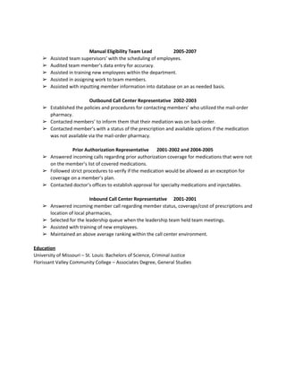  
 
Manual Eligibility Team Lead 2005­2007 
➢ Assisted team supervisors’ with the scheduling of employees. 
➢ Audited team member’s data entry for accuracy. 
➢ Assisted in training new employees within the department. 
➢ Assisted in assigning work to team members. 
➢ Assisted with inputting member information into database on an as needed basis. 
 
Outbound Call Center Representative 2002­2003 
➢ Established the policies and procedures for contacting members’ who utilized the mail­order 
pharmacy. 
➢ Contacted members’ to inform them that their mediation was on back­order. 
➢ Contacted member’s with a status of the prescription and available options if the medication 
was not available via the mail­order pharmacy. 
 
Prior Authorization Representative  2001­2002 and 2004­2005 
➢ Answered incoming calls regarding prior authorization coverage for medications that were not 
on the member’s list of covered medications. 
➢ Followed strict procedures to verify if the medication would be allowed as an exception for 
coverage on a member’s plan. 
➢ Contacted doctor’s offices to establish approval for specialty medications and injectables. 
 
Inbound Call Center Representative 2001­2001 
➢ Answered incoming member call regarding member status, coverage/cost of prescriptions and 
location of local pharmacies, 
➢ Selected for the leadership queue when the leadership team held team meetings. 
➢ Assisted with training of new employees. 
➢ Maintained an above average ranking within the call center environment. 
 
Education  
University of Missouri – St. Louis: Bachelors of Science, Criminal Justice  
Florissant Valley Community College – Associates Degree, General Studies  
 
 
 
 
 