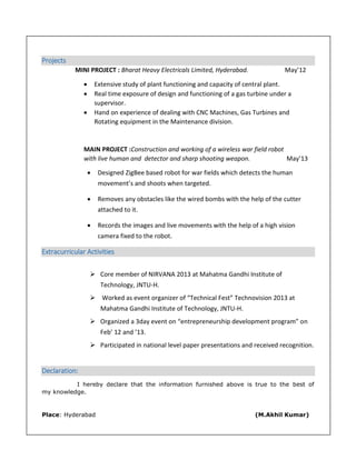 Projects
MINI PROJECT : Bharat Heavy Electricals Limited, Hyderabad. May’12
 Extensive study of plant functioning and capacity of central plant.
 Real time exposure of design and functioning of a gas turbine under a
supervisor.
 Hand on experience of dealing with CNC Machines, Gas Turbines and
Rotating equipment in the Maintenance division.
MAIN PROJECT :Construction and working of a wireless war field robot
with live human and detector and sharp shooting weapon. May’13
 Designed ZigBee based robot for war fields which detects the human
movement’s and shoots when targeted.
 Removes any obstacles like the wired bombs with the help of the cutter
attached to it.
 Records the images and live movements with the help of a high vision
camera fixed to the robot.
Extracurricular Activities
 Core member of NIRVANA 2013 at Mahatma Gandhi Institute of
Technology, JNTU-H.
 Worked as event organizer of “Technical Fest” Technovision 2013 at
Mahatma Gandhi Institute of Technology, JNTU-H.
 Organized a 3day event on “entrepreneurship development program” on
Feb’ 12 and ’13.
 Participated in national level paper presentations and received recognition.
Declaration:
I hereby declare that the information furnished above is true to the best of
my knowledge.
Place: Hyderabad (M.Akhil Kumar)
 