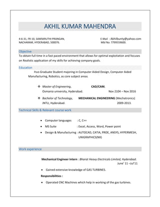 AKHIL KUMAR MAHENDRA
4-6-31, FR-10, SAMSKRUTHI PRANGAN, E.Mail : Akhilbunty@yahoo.com
NACHARAM, HYDERABAD, 500076. Mbl No: 7799559600.
Objective
To obtain full time in a fast paced environment that allows for optimal exploitation and focuses
on Realistic application of my skills for achieving company goals.
Education
Post-Graduate Student majoring in Computer Aided Design, Computer Aided
Manufacturing, Robotics, as core subject areas.
 Master of Engineering, CAD/CAM,
Osmania university, Hyderabad. Nov 2104 – Nov 2016
 Bachelor of Technology, MECHANICAL ENGINEERING (Mechatronics)
JNTU, Hyderabad. 2009-2013.
Technical Skills & Relevant course work
 Computer languages : C, C++
 MS Suite : Excel, Access, Word, Power point
 Design & Manufacturing : AUTOCAD, CATIA, PROE, ANSYS, HYPERMESH,
UNIGRAPHICS(NX)
Work experience
Mechanical Engineer Intern : Bharat Heavy Electricals Limited, Hyderabad.
June’ 11 –Jul’11
 Gained extensive knowledge of GAS TURBINES.
Responsibilities :
 Operated CNC Machines which help in working of the gas turbines.
 