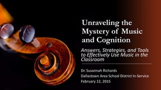 Unraveling the
Mystery of Music
and Cognition
Answers, Strategies, and Tools
to Effectively Use Music in the
Classroom
Dr. Susannah Richards
Dallastown Area School District In-Service
February 12, 2015
 