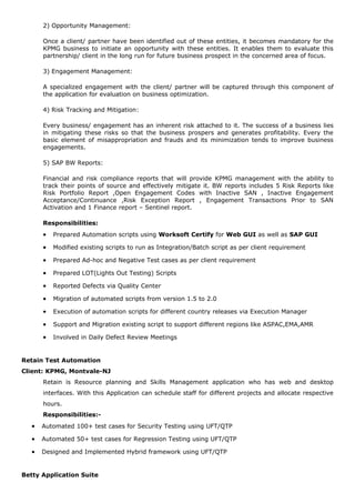 2) Opportunity Management:
Once a client/ partner have been identified out of these entities, it becomes mandatory for the
KPMG business to initiate an opportunity with these entities. It enables them to evaluate this
partnership/ client in the long run for future business prospect in the concerned area of focus.
3) Engagement Management:
A specialized engagement with the client/ partner will be captured through this component of
the application for evaluation on business optimization.
4) Risk Tracking and Mitigation:
Every business/ engagement has an inherent risk attached to it. The success of a business lies
in mitigating these risks so that the business prospers and generates profitability. Every the
basic element of misappropriation and frauds and its minimization tends to improve business
engagements.
5) SAP BW Reports:
Financial and risk compliance reports that will provide KPMG management with the ability to
track their points of source and effectively mitigate it. BW reports includes 5 Risk Reports like
Risk Portfolio Report ,Open Engagement Codes with Inactive SAN , Inactive Engagement
Acceptance/Continuance ,Risk Exception Report , Engagement Transactions Prior to SAN
Activation and 1 Finance report – Sentinel report.
Responsibilities:
• Prepared Automation scripts using Worksoft Certify for Web GUI as well as SAP GUI
• Modified existing scripts to run as Integration/Batch script as per client requirement
• Prepared Ad-hoc and Negative Test cases as per client requirement
• Prepared LOT(Lights Out Testing) Scripts
• Reported Defects via Quality Center
• Migration of automated scripts from version 1.5 to 2.0
• Execution of automation scripts for different country releases via Execution Manager
• Support and Migration existing script to support different regions like ASPAC,EMA,AMR
• Involved in Daily Defect Review Meetings
Retain Test Automation
Client: KPMG, Montvale-NJ
Retain is Resource planning and Skills Management application who has web and desktop
interfaces. With this Application can schedule staff for different projects and allocate respective
hours.
Responsibilities:-
• Automated 100+ test cases for Security Testing using UFT/QTP
• Automated 50+ test cases for Regression Testing using UFT/QTP
• Designed and Implemented Hybrid framework using UFT/QTP
Betty Application Suite
 