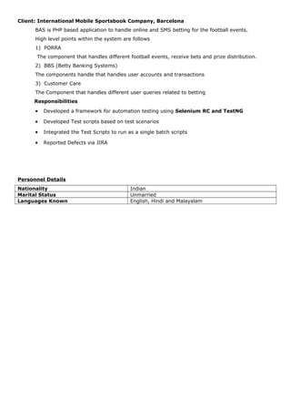 Client: International Mobile Sportsbook Company, Barcelona
BAS is PHP based application to handle online and SMS betting for the football events.
High level points within the system are follows
1) PORRA
The component that handles different football events, receive bets and prize distribution.
2) BBS (Betty Banking Systems)
The components handle that handles user accounts and transactions
3) Customer Care
The Component that handles different user queries related to betting
Responsibilities
• Developed a framework for automation testing using Selenium RC and TestNG
• Developed Test scripts based on test scenarios
• Integrated the Test Scripts to run as a single batch scripts
• Reported Defects via JIRA
Personnel Details
Nationality Indian
Marital Status Unmarried
Languages Known English, Hindi and Malayalam
 