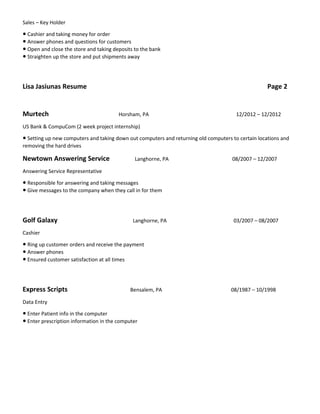 Sales – Key Holder
● Cashier and taking money for order
● Answer phones and questions for customers
● Open and close the store and taking deposits to the bank
● Straighten up the store and put shipments away
Lisa Jasiunas Resume Page 2
Murtech Horsham, PA 12/2012 – 12/2012
US Bank & CompuCom (2 week project internship)
● Setting up new computers and taking down out computers and returning old computers to certain locations and
removing the hard drives
Newtown Answering Service Langhorne, PA 08/2007 – 12/2007
Answering Service Representative
● Responsible for answering and taking messages
● Give messages to the company when they call in for them
Golf Galaxy Langhorne, PA 03/2007 – 08/2007
Cashier
● Ring up customer orders and receive the payment
● Answer phones
● Ensured customer satisfaction at all times
Express Scripts Bensalem, PA 08/1987 – 10/1998
Data Entry
● Enter Patient info in the computer
● Enter prescription information in the computer
 
