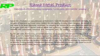 Rama Metal Product
Manufacturer of Precision Brass Components An ISO 9001 : 2000 Certified Company
Rama Metal Products is a manufacturers of PRECISION TURNED BRASS COMPONENTS in India. By
the years of experience and broad vision towards the total Quality in every aspect, company has earned its
own name in the Brass Industries, worldwide. The company has commenced its manufacturing operations
in the year 1975 with a limited working capital and machinery. However, during the years, due to its
dedicated and enthusiastic Executives and Managerial staff, the company couldachieveallthe targets.
By the year 1990, due to continual market expansion of the company and ever growing demands of our
valued customers, Rama Metal Products increased its working capabilities and invested in State-Of-Art
fantastic modern manufacturing techniques, Quality Assurance System, Measuring & Testing Equipped
R & D facility to achieve new heights of customer satisfaction. This is further enhanced by implementing
an advance Customer Relation Management application. The manufacturing plant is now spread on 10,000
Square Feet at GIDC-II, Dared, Jamnagar with highly dedicated 25 employees.
 