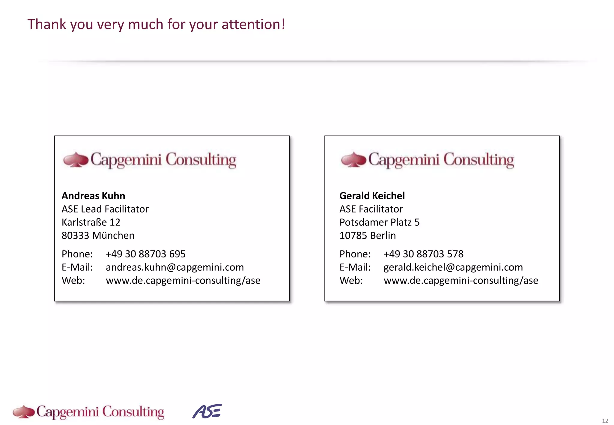 Thank you very much for your attention!
12
Andreas Kuhn
ASE Lead Facilitator
Karlstraße 12
80333 München
Phone: +49 30 88703 695
E-Mail: andreas.kuhn@capgemini.com
Web: www.de.capgemini-consulting/ase
Gerald Keichel
ASE Facilitator
Potsdamer Platz 5
10785 Berlin
Phone: +49 30 88703 578
E-Mail: gerald.keichel@capgemini.com
Web: www.de.capgemini-consulting/ase
 