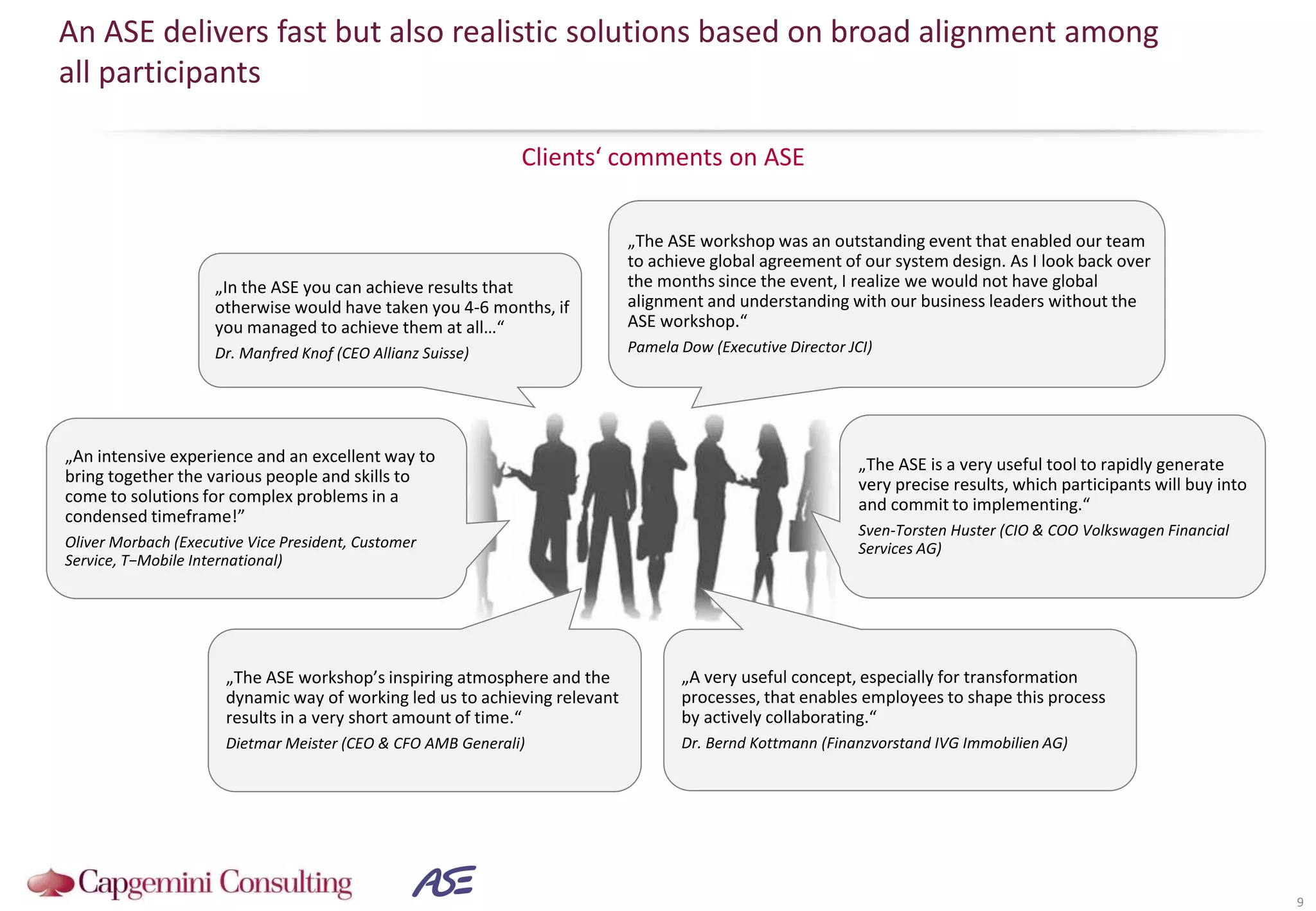 Clients‘ comments on ASE
An ASE delivers fast but also realistic solutions based on broad alignment among
all participants
9
„The ASE is a very useful tool to rapidly generate
very precise results, which participants will buy into
and commit to implementing.“
Sven-Torsten Huster (CIO & COO Volkswagen Financial
Services AG)
„In the ASE you can achieve results that
otherwise would have taken you 4-6 months, if
you managed to achieve them at all…“
Dr. Manfred Knof (CEO Allianz Suisse)
„The ASE workshop’s inspiring atmosphere and the
dynamic way of working led us to achieving relevant
results in a very short amount of time.“
Dietmar Meister (CEO & CFO AMB Generali)
„An intensive experience and an excellent way to
bring together the various people and skills to
come to solutions for complex problems in a
condensed timeframe!”
Oliver Morbach (Executive Vice President, Customer
Service, T−Mobile International)
„A very useful concept, especially for transformation
processes, that enables employees to shape this process
by actively collaborating.“
Dr. Bernd Kottmann (Finanzvorstand IVG Immobilien AG)
„The ASE workshop was an outstanding event that enabled our team
to achieve global agreement of our system design. As I look back over
the months since the event, I realize we would not have global
alignment and understanding with our business leaders without the
ASE workshop.“
Pamela Dow (Executive Director JCI)
 