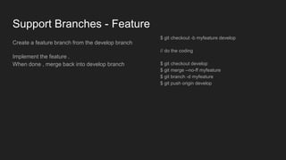 Support Branches - Feature
Create a feature branch from the develop branch
Implement the feature .
When done , merge back into develop branch
$ git checkout -b myfeature develop
// do the coding
$ git checkout develop
$ git merge --no-ff myfeature
$ git branch -d myfeature
$ git push origin develop
 
