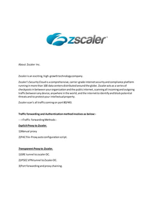 About Zscaler Inc.
Zscalerisan exciting,high-growthtechnologycompany.
Zscaler’sSecurityCloudisacomprehensive,carrier-grade internetsecurityandcompliance platform
runninginmore than 100 data centersdistributedaroundthe globe. Zscaleractsas a seriesof
checkpostsinbetweenyourorganizationandthe publicinternet,scanningall incomingandoutgoing
trafficbetweenanydevice,anywhere inthe world,andthe internettoidentifyandblockpotential
threatsand to protectyour intellectualproperty.
Zscalerscan's all trafficcomingon port80/443.
Traffic forwarding and Authenticationmethodinvolvesas below:-
--->Traffic forwardingMethods:-
ExplicitProxy to Zscaler.
1)Manual proxy
2)PACfile-Proxyautoconfigurationscript.
Transparent Proxyto Zscaler.
1)GRE tunnel tozscalerDC.
2)IPSECVPN tunnel toZscalerDC.
3)Port forwardingandproxychaining.
 