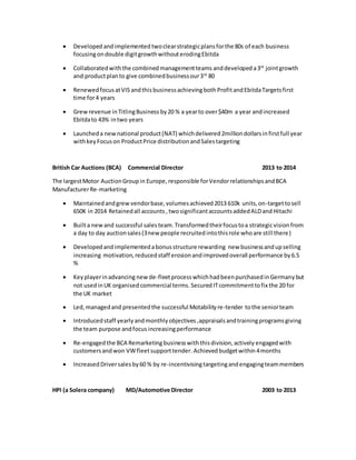  Developed andimplemented twoclearstrategicplansforthe 80s of each business
focusingondouble digitgrowthwithouterodingEbitda
 Collaboratedwiththe combinedmanagementteams anddeveloped a3rd
jointgrowth
and productplanto give combinedbusinessour3rd
80
 RenewedfocusatVIS andthisbusinessachievingbothProfitandEbitdaTargetsfirst
time for4 years
 Grewrevenue inTitlingBusiness by20 % a yearto over$40m a year andincreased
Ebitdato 43% intwo years
 Launcheda newnational product(NAT) whichdelivered2milliondollarsinfirstfull year
withkeyFocuson ProductPrice distributionandSalestargeting
British Car Auctions (BCA) Commercial Director 2013 to 2014
The largestMotor AuctionGroupin Europe, responsible forVendorrelationshipsandBCA
ManufacturerRe-marketing
 Maintainedandgrew vendorbase,volumesachieved2013 610k units,on-targettosell
650K in 2014 Retainedall accounts ,twosignificantaccountsaddedALDand Hitachi
 Builta newand successful salesteam. Transformedtheirfocustoa strategicvision from
a day to day auctionsales(3new people recruitedintothisrole whoare still there)
 Developed andimplementedabonusstructure rewarding new businessandupselling
increasing motivation,reducedstaff erosionandimprovedoverall performance by6.5
%
 Keyplayerinadvancing new de-fleetprocess whichhadbeenpurchasedinGermanybut
not usedinUK organised commercial terms.Secured ITcommitmenttofix the 20 for
the UK market
 Led,managedand presentedthe successful Motabilityre-tender tothe seniorteam
 Introducedstaff yearlyandmonthlyobjectives,appraisals andtrainingprogramsgiving
the team purpose andfocus increasingperformance
 Re-engagedthe BCA Remarketingbusinesswiththisdivision,actively engagedwith
customersandwon VWfleetsupporttender.Achievedbudgetwithin 4months
 IncreasedDriversalesby60 % by re-incentivisingtargetingandengagingteammembers
HPI (a Solera company) MD/Automotive Director 2003 to 2013
 