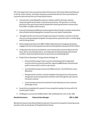 HPI isthe largestand mostsuccessful providerof Provenance information(DataandSoftware)
to the UK motorindustry.Joinedthe companyasAutomotive Director three yearsbefore its
successful sale toAvivafromourPrivate EquityPartner.
 Instrumental inrebuildingHPIsCustomerrelationswiththe UKmotor industry
repositioningHPIasthe leaderinthe Automotive Sector. HPI wasthenina strong
positionforthe sale toAviva (whichhelpedthe Private EquityPartnerincrease value
from£70m to £120m within2 years).
 Successfullydeliveredadditional revenueopportunitiesthroughinnovationandproduct
diversification whilstkeepingthemrelevanttoourcore dealermarketplace.
 Strengthened the core business throughnew productinnovation,customerretention
and cross sellingstrategiesalongside astrongcustomeracquisition planinachallenging
and shrinkingmarket.
 Attainedapproval statusfrom100% of Motor Manufactures throughpresentations,
engagementandincreasing awarenessdemonstrating depthand qualityof the Product
 Invigorated salesteambyinvolvement,new incentive plansandclearobjectivesand
focus.Builta new telesalesteams, recruitingexternalanddevelopinginternal team
members. New teamdeliveredyearonyearrevenue andEbitdagrowth
 ProductDriverDeveloperPricingandSalesStrategy for
o DiscoveredDriveaway7-dayInsurance realisedpotential of negotiated
commercial termswithAvivaandthen signedup6000 Dealersandachieved
profitinexcessof £2.5 millioninperannum
o LaunchedStockLocater Services forOEMs and won Fiat,AlfaRomeo,Lotus,
Mitsubishi
o Recognisedthe needforcustomerdatabase cleansingservice andcustomer
change alertsystem productiseditandthensolditthroughthe salesteamto
the dealernetwork
o Conceiveddrove andcommercialised Finance Gateway anonline customer
brokerage service
 Successfullycompetedwith apowerful new competitorleading ittoclose within18
months (AutoTrader)
 As MD grew revenue from£25Mto £31m 23% andEbitdafrom 11m to 15m 34%
Mondial Assistance National SalesManager 1997 to 2002
Mondial Assistance (nowAllianzGlobal Assistance)isthe premiertransparentmotoringservice
providerinthe country& part of the global AllianzGroup
 