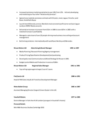  Increased assistance marketpenetrationtoover18% from 12%. Activelydeveloping
and marketingourfourother“RelationshipServices”.
 Agreednewroadside assistance contractswithChrysler,smart,Jaguar,Porsche,Land
Rover,Kia& RollsRoyce
 Launch brandWarranty service,MondialsmostconsistentprofitearnerandwonJaguar
LandoverBMW Mazda accounts
 Delivered anIncrease inturnoverfrom£31m in1998 to over£67m in 2002 witha
matchedincrease inprofitability
 Managed a salesteamof over20 people drivingnew businesscrosssellingandaccount
management
 Builtstrongrelations internationallywithLand RoverBentleyandMercedes
NissanMotors GB Advertising& Brand Manager 1995 to 1997
 MediaPlanning/ResearchPlanning/Agencymanagement
 ProductPricing/SpecificationDevelopment/andpositioning
 DevelopedanewCommunicationandBrandStrategyforNissanin1995
 Budgetcontrol Mediaand Productioninexcessof £40m
NissanMotors GB Regional SalesManager 1991 to 1995
 Top sellingregionagainsttarget2 outof 3 years
Fiat/Lancia UK 1988 to 1991
Headof RHD SalesItaly& UK Franchise DevelopmentManager
Moto Baldet Group 1985 to 1987
AssistantManagingDirector(largestCitroenDealerinthe UK)
Vauxhall Motors 1977 to 1985
DistrictManager inYork thenN.W London(youngestinVauxhall’s history)
Personal Details
Mini MBA BusinessStudiesCambridge 2010
 