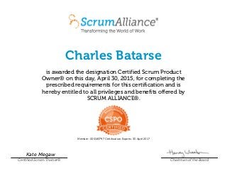 Charles Batarse
is awarded the designation Certified Scrum Product
Owner® on this day, April 30, 2015, for completing the
prescribed requirements for this certification and is
hereby entitled to all privileges and benefits offered by
SCRUM ALLIANCE®.
Member: 000183797 Certification Expires: 30 April 2017
Kate Megaw
Certified Scrum Trainer® Chairman of the Board
 