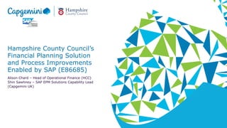 Hampshire County Council’s
Financial Planning Solution
and Process Improvements
Enabled by SAP (E86685)
Alison Chard – Head of Operational Finance (HCC)
Shin Sawhney – SAP EPM Solutions Capability Lead
(Capgemini UK)
 