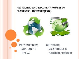 RECYCLYING AND RECOVERY ROUTES OF
PLASTIC SOLID WASTE(PSW)
PRESENTED BY, GUIDED BY,
SHAHAN P P Ms. SITHARA S
H7652 Assistant Professor
1
 