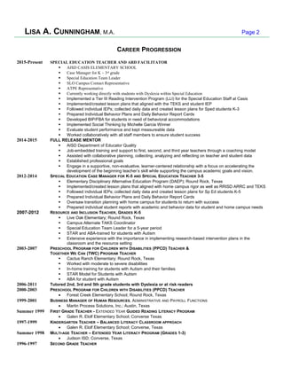 LISA A. CUNNINGHAM, M.A. Page 2
CAREER PROGRESSION
2015-Present SPECIAL EDUCATION TEACHER AND ARD FACILITATOR
 AISD CASIS ELEMENTARY SCHOOL
 Case Manager for K – 3rd
grade
 Special Education Team Leader
 SLO Campus Contact Representative
 ATPE Representative
 Currently working directly with students with Dyslexia within Special Education
 Implemented a Tier III Reading Intervention Program (LLI) for the Special Education Staff at Casis
 Implemented/created lesson plans that aligned with the TEKS and student IEP
 Followed individual IEPs; collected daily data and created lesson plans for Sped students K-3
 Prepared Individual Behavior Plans and Daily Behavior Report Cards
 Developed BIP/FBA for students in need of behavioral accommodations
 Implemented Social Thinking by Michelle Garcia Winner
 Evaluate student performance and kept measureable data
 Worked collaboratively with all staff members to ensure student success
2014-2015 FULL RELEASE MENTOR
 AISD Department of Educator Quality
 Job-embedded training and support to first, second, and third year teachers through a coaching model
 Assisted with collaborative planning, collecting, analyzing and reflecting on teacher and student data
 Established professional goals
 Engage in a supportive, non-evaluative, learner-centered relationship with a focus on accelerating the
development of the beginning teacher’s skill while supporting the campus academic goals and vision.
2012-2014 SPECIAL EDUCATION CASE MANAGER FOR K-5 AND SPECIAL EDUCATION TEACHER 3-5
 Elementary Disciplinary Alternative Education Program (DAEP); Round Rock, Texas
 Implemented/created lesson plans that aligned with home campus rigor as well as RRISD ARRC and TEKS
 Followed individual IEPs; collected daily data and created lesson plans for Sp Ed students K-5
 Prepared Individual Behavior Plans and Daily Behavior Report Cards
 Oversaw transition planning with home campus for students to return with success
 Prepared individual student reports with academic and behavior data for student and home campus needs
2007-2012 RESOURCE AND INCLUSION TEACHER, GRADES K-5
 Live Oak Elementary; Round Rock, Texas
 Campus Alternate TAKS Coordinator
 Special Education Team Leader for a 5-year period
 STAR and ABA-trained for students with Autism
 Extensive experience with the importance in implementing research-based intervention plans in the
classroom and the resource setting
2003-2007 PRESCHOOL PROGRAM FOR CHILDREN WITH DISABILITIES (PPCD) TEACHER &
TOGETHER WE CAN (TWC) PROGRAM TEACHER
 Cactus Ranch Elementary; Round Rock, Texas
 Worked with moderate to severe disabilities
 In-home training for students with Autism and their families
 STAR Model for Students with Autism
 ABA for student with Autism
2006-2011 Tutored 2nd, 3rd and 5th grade students with Dyslexia or at risk readers
2000-2003 PRESCHOOL PROGRAM FOR CHILDREN WITH DISABILITIES (PPCD) TEACHER
• Forest Creek Elementary School; Round Rock, Texas
1999-2001 BUSINESS MANAGER OF HUMAN RESOURCES, ADMINISTRATIVE AND PAYROLL FUNCTIONS
• Martin Process Solutions, Inc.; Austin, Texas
Summer 1999 FIRST GRADE TEACHER - EXTENDED YEAR GUIDED READING LITERACY PROGRAM
• Galen R. Elolf Elementary School; Converse Texas
1997-1999 KINDERGARTEN TEACHER – BALANCED LITERACY CLASSROOM APPROACH
• Galen R. Elolf Elementary School; Converse, Texas
Summer 1998 MULTI-AGE TEACHER – EXTENDED YEAR LITERACY PROGRAM (GRADES 1-3)
• Judson ISD; Converse, Texas
1996-1997 SECOND GRADE TEACHER
 