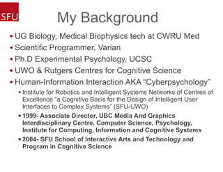 My Background
• UG Biology, Medical Biophysics tech at CWRU Med
• Scientific Programmer, Varian
• Ph.D Experimental Psychology, UCSC
• UWO & Rutgers Centres for Cognitive Science
• Human-Information Interaction AKA “Cyberpsychology”
• Institute for Robotics and Intelligent Systems Networks of Centres of
Excellence “a Cognitive Basis for the Design of Intelligent User
Interfaces to Complex Systems” (SFU-UWO)
• 1999- Associate Director, UBC Media And Graphics
Interdisciplinary Centre, Computer Science, Psychology,
Institute for Computing, Information and Cognitive Systems
• 2004- SFU School of Interactive Arts and Technology and
Program in Cognitive Science
 